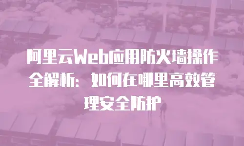 阿里云Web应用防火墙操作全解析：如何在哪里高效管理安全防护