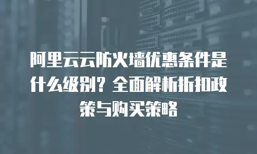 阿里云云防火墙优惠条件是什么级别？全面解析折扣政策与购买策略