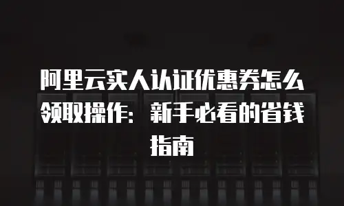 阿里云实人认证优惠券怎么领取操作：新手必看的省钱指南