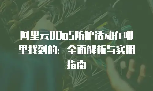阿里云DDoS防护活动在哪里找到的：全面解析与实用指南