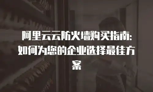 阿里云云防火墙购买指南：如何为您的企业选择最佳方案