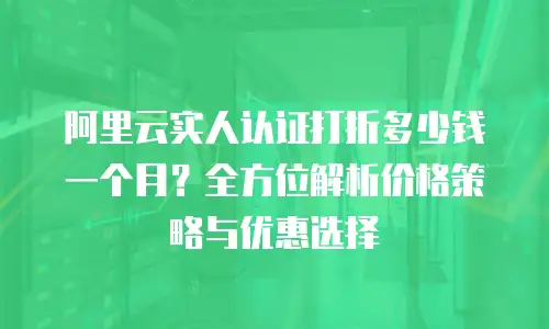 阿里云实人认证打折多少钱一个月？全方位解析价格策略与优惠选择