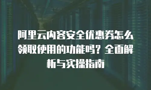 阿里云内容安全优惠券怎么领取使用的功能吗？全面解析与实操指南