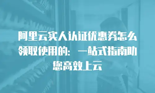 阿里云实人认证优惠券怎么领取使用的：一站式指南助您高效上云