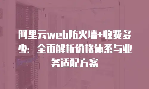 阿里云web防火墙+收费多少：全面解析价格体系与业务适配方案