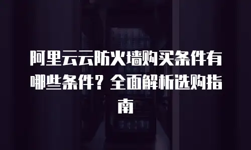 阿里云云防火墙购买条件有哪些条件？全面解析选购指南
