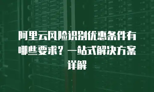 阿里云风险识别优惠条件有哪些要求？一站式解决方案详解