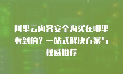 阿里云内容安全购买在哪里看到的？一站式解决方案与权威推荐