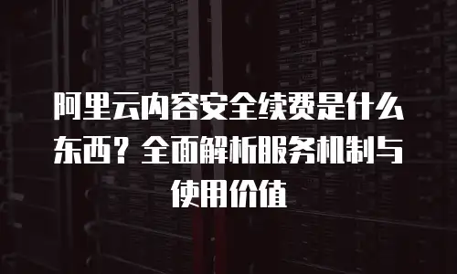 阿里云内容安全续费是什么东西？全面解析服务机制与使用价值