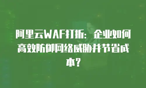 阿里云WAF打折：企业如何高效防御网络威胁并节省成本？