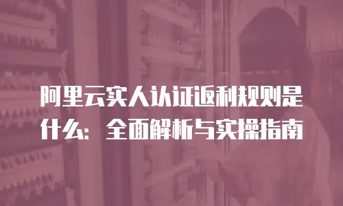 阿里云实人认证返利规则是什么：全面解析与实操指南