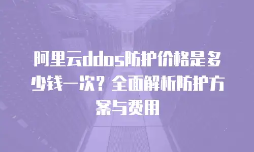 阿里云ddos防护价格是多少钱一次？全面解析防护方案与费用