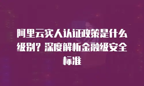阿里云实人认证政策是什么级别？深度解析金融级安全标准