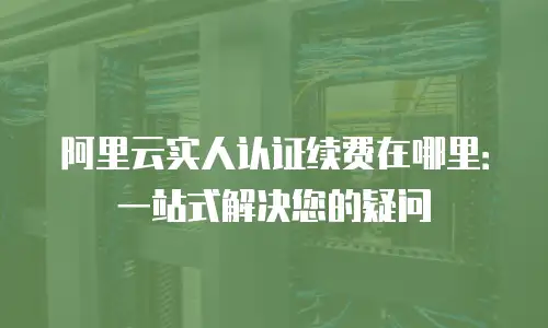 阿里云实人认证续费在哪里：一站式解决您的疑问