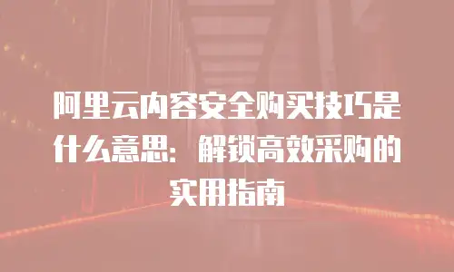 阿里云内容安全购买技巧是什么意思：解锁高效采购的实用指南