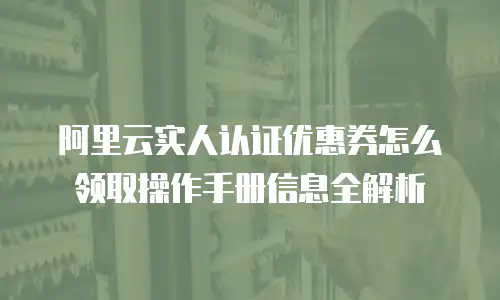 阿里云实人认证优惠券怎么领取操作手册信息全解析