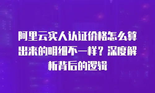 阿里云实人认证价格怎么算出来的明细不一样？深度解析背后的逻辑