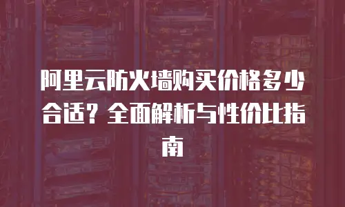 阿里云防火墙购买价格多少合适？全面解析与性价比指南