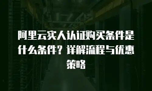 阿里云实人认证购买条件是什么条件？详解流程与优惠策略