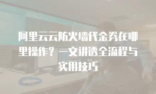 阿里云云防火墙代金券在哪里操作？一文讲透全流程与实用技巧