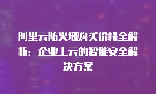 阿里云防火墙购买价格全解析：企业上云的智能安全解决方案