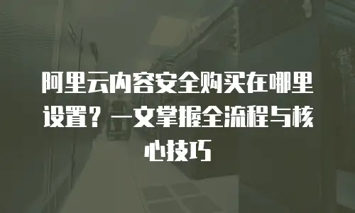 阿里云内容安全购买在哪里设置？一文掌握全流程与核心技巧