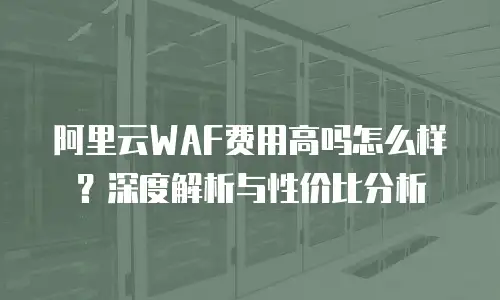 阿里云WAF费用高吗怎么样？深度解析与性价比分析