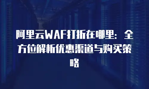 阿里云WAF打折在哪里：全方位解析优惠渠道与购买策略