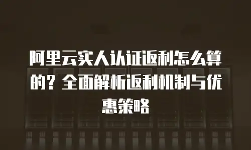阿里云实人认证返利怎么算的？全面解析返利机制与优惠策略