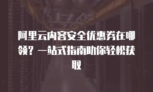 阿里云内容安全优惠券在哪领？一站式指南助你轻松获取