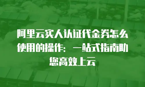 阿里云实人认证代金券怎么使用的操作：一站式指南助您高效上云