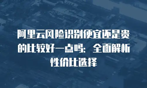 阿里云风险识别便宜还是贵的比较好一点吗：全面解析性价比选择