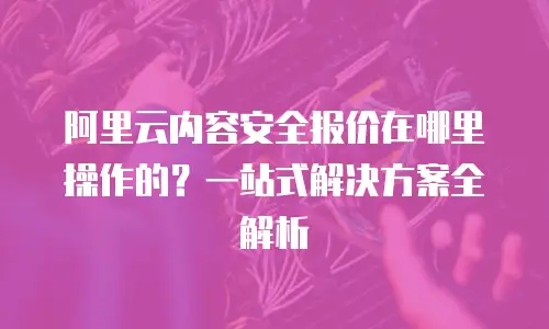 阿里云内容安全报价在哪里操作的？一站式解决方案全解析