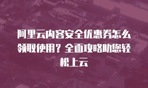 阿里云内容安全优惠券怎么领取使用？全面攻略助您轻松上云