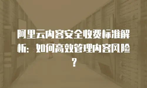 阿里云内容安全收费标准解析：如何高效管理内容风险？