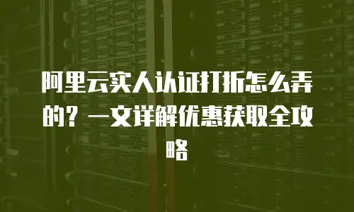 阿里云实人认证打折怎么弄的？一文详解优惠获取全攻略