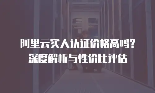 阿里云实人认证价格高吗？深度解析与性价比评估
