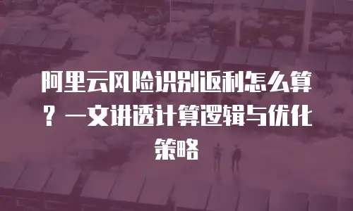 阿里云风险识别返利怎么算？一文讲透计算逻辑与优化策略