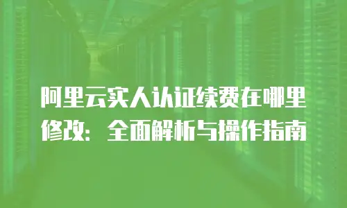 阿里云实人认证续费在哪里修改：全面解析与操作指南