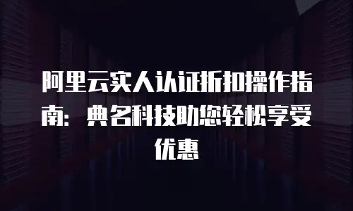 阿里云实人认证折扣操作指南：典名科技助您轻松享受优惠