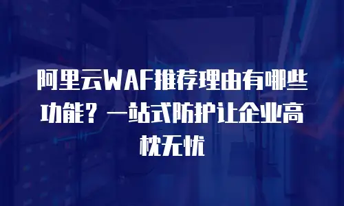 阿里云WAF推荐理由有哪些功能？一站式防护让企业高枕无忧