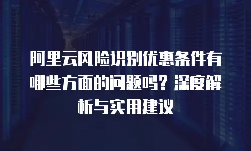 阿里云风险识别优惠条件有哪些方面的问题吗？深度解析与实用建议