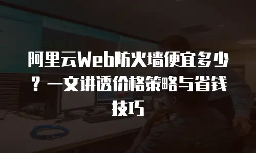 阿里云Web防火墙便宜多少？一文讲透价格策略与省钱技巧