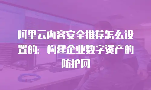 阿里云内容安全推荐怎么设置的：构建企业数字资产的防护网