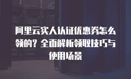 阿里云实人认证优惠券怎么领的？全面解析领取技巧与使用场景