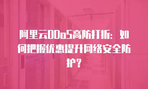 阿里云DDoS高防打折：如何把握优惠提升网络安全防护？