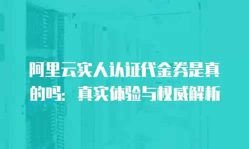 阿里云实人认证代金券是真的吗：真实体验与权威解析