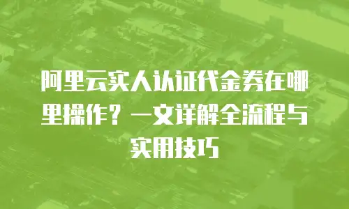阿里云实人认证代金券在哪里操作？一文详解全流程与实用技巧