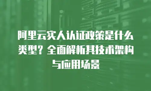 阿里云实人认证政策是什么类型？全面解析其技术架构与应用场景