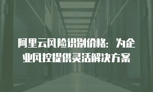 阿里云风险识别价格：为企业风控提供灵活解决方案